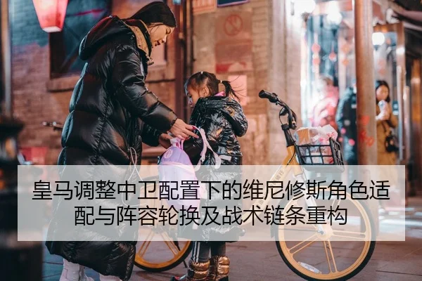 皇马调整中卫配置下的维尼修斯角色适配与阵容轮换及战术链条重构